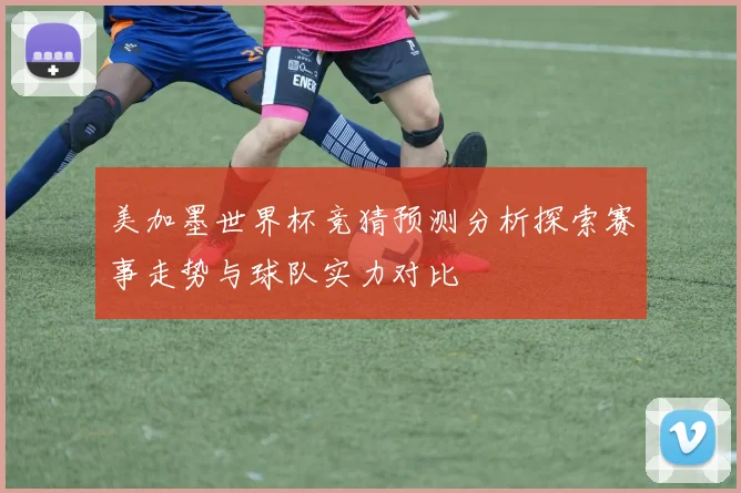美加墨世界杯竞猜预测分析探索赛事走势与球队实力对比