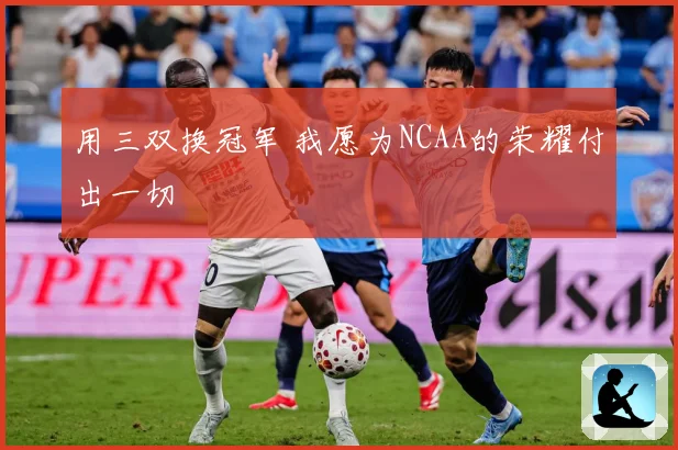 用三双换冠军 我愿为NCAA的荣耀付出一切