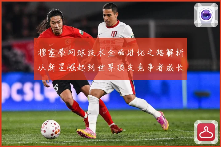 穆塞蒂网球技术全面进化之路解析从新星崛起到世界顶尖竞争者成长历程