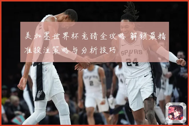 美加墨世界杯竞猜全攻略 解锁最精准投注策略与分析技巧