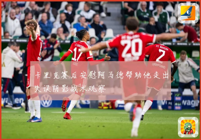 卡里克赛后安慰阿马德帮助他走出失误阴影战术观察