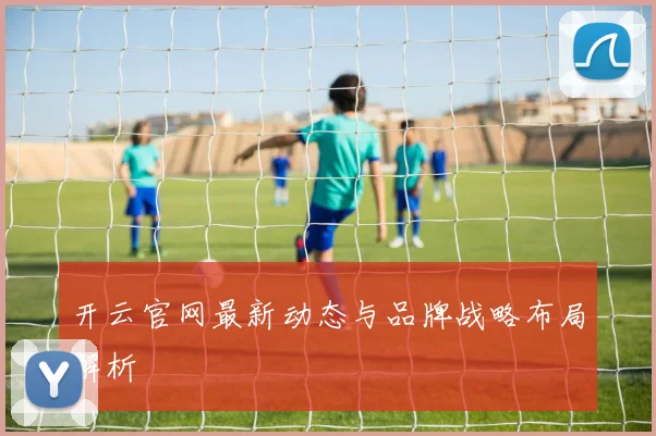 开云官网最新动态与品牌战略布局解析