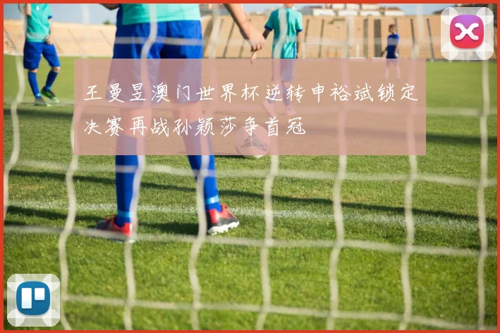 王曼昱澳门世界杯逆转申裕斌锁定决赛再战孙颖莎争首冠