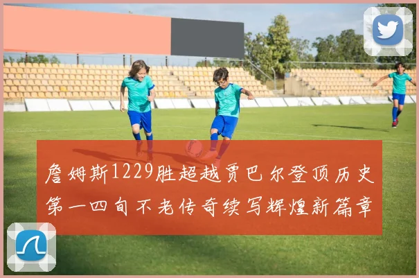 詹姆斯1229胜超越贾巴尔登顶历史第一四旬不老传奇续写辉煌新篇章