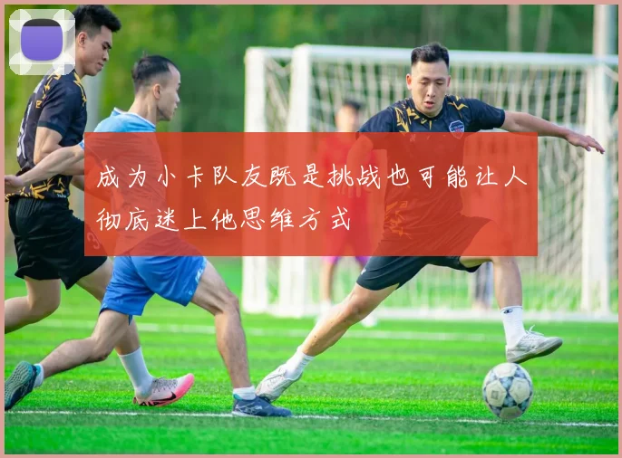 成为小卡队友既是挑战也可能让人彻底迷上他思维方式