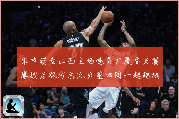 末节崩盘山西主场憾负广厦季后赛鏖战后双方总比分重回同一起跑线专题观察