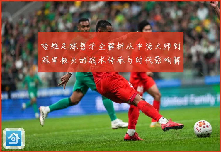 哈维足球哲学全解析从中场大师到冠军教头的战术传承与时代影响解析