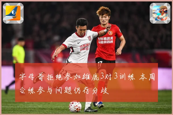 字母哥拒绝参加雄鹿3对3训练 本周合练参与问题仍存分歧