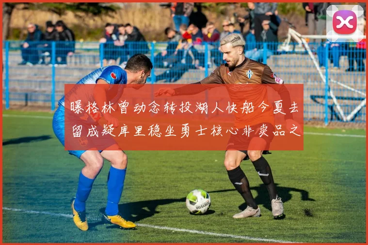 曝格林曾动念转投湖人快船今夏去留成疑库里稳坐勇士核心非卖品之位