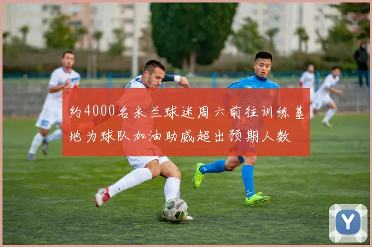 约4000名米兰球迷周六前往训练基地为球队加油助威超出预期人数