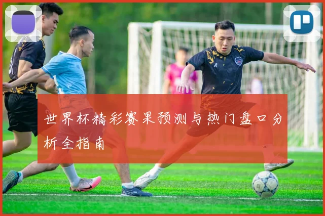 世界杯精彩赛果预测与热门盘口分析全指南