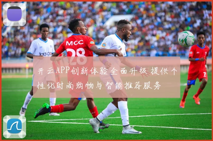开云APP创新体验全面升级 提供个性化时尚购物与智能推荐服务