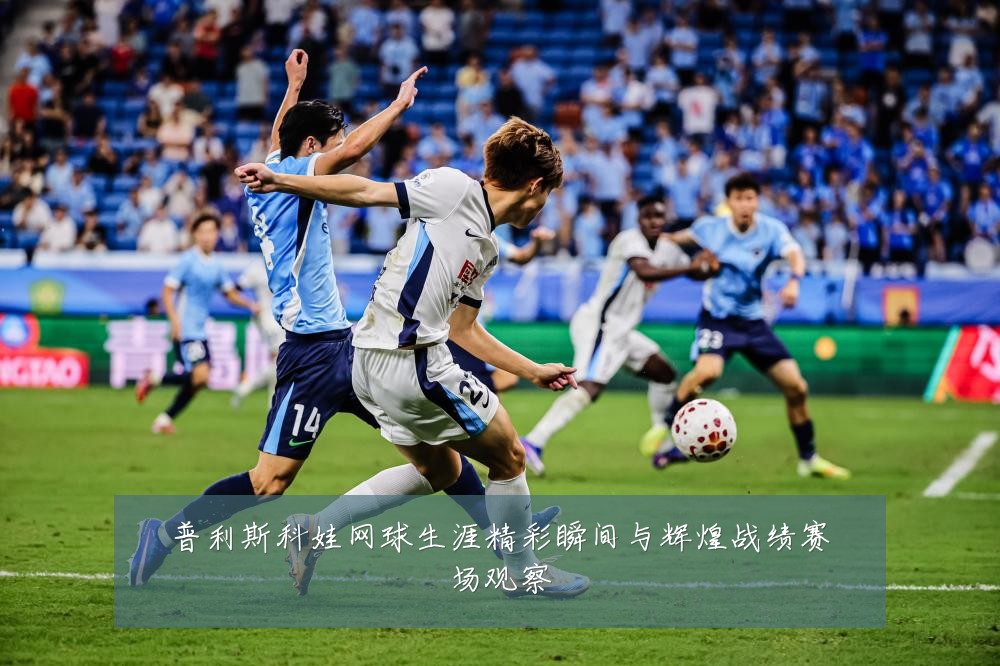 普利斯科娃网球生涯精彩瞬间与辉煌战绩赛场观察