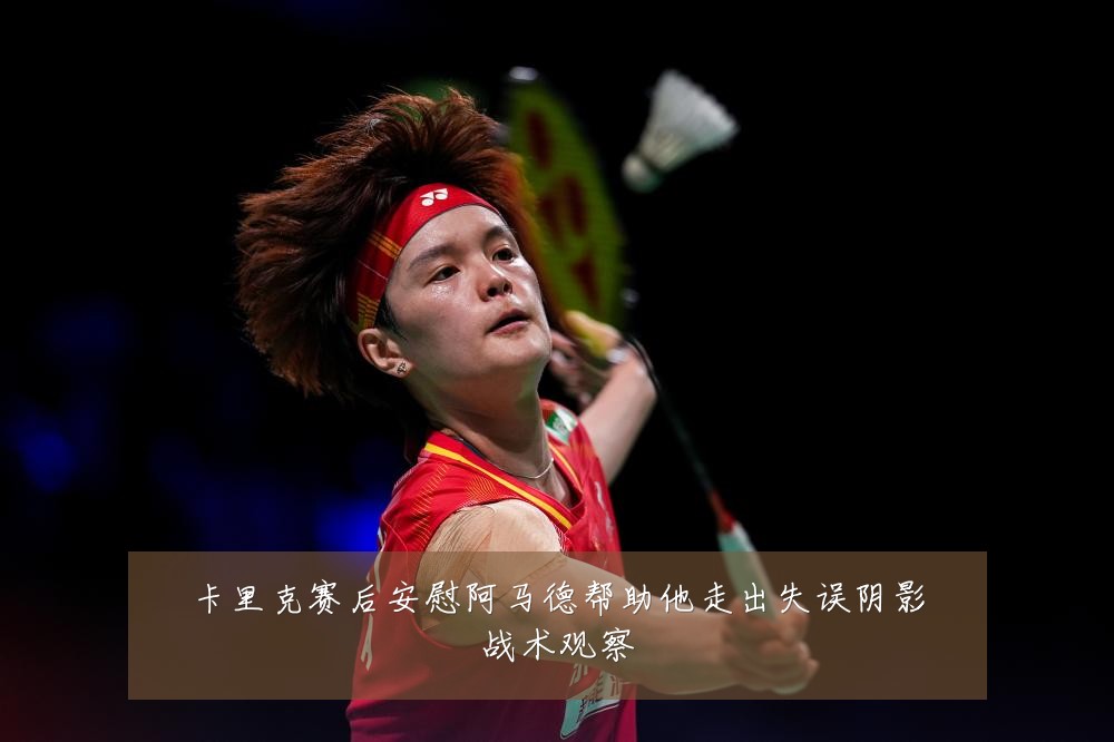 卡里克赛后安慰阿马德帮助他走出失误阴影战术观察